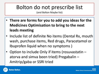 Bolton do not prescribe list
(and Bolton Maybe list)
• There are forms for you to add you ideas for the
Medicines Optimisation to bring to the next
leads meeting
• Include list of definite No items (Dental Rx, mouth
wash, purchase items, Red drugs, Paracetamol or
Ibuprofen liquid when no symptoms )
• Option to include Only if items (rosuvastatin –
atorva and simva been tried) Pregabalin –
Amitrip/gaba or SSRI tried
 