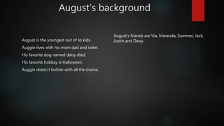 August’s background
August is the youngest out of to kids.
Auggie lives with his mom dad and sister.
His favorite dog named daisy died.
His favorite holiday is Halloween.
Auggie doesn't bother with all the drama.
August’s friends are Via, Maranda, Summer, Jack,
Justin and Daisy.
 