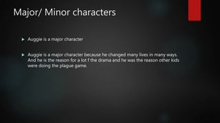 Major/ Minor characters
 Auggie is a major character
 Auggie is a major character because he changed many lives in many ways.
And he is the reason for a lot f the drama and he was the reason other kids
were doing the plague game.
 