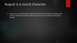 August is a round character.
 August is around character because we know how he reacts to things and
how he deals with situations. We also know how he reacts to family and
friends.
 