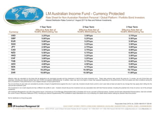 LM Australian Income Fund - Currency Protected                                           ARSN 133 497 917

                                                               Rate Sheet for Non-Australian Resident Personal / Global Platform / Portfolio Bond Investors
                                                               Interest Distribution Rates Current at 1 August 2011 for New and Rollover Investments


                                                 1 Year Term                                                             2 Year Term                                                              3 Year Term
                                             Effective Rate Net of                                                   Effective Rate Net of                                                    Effective Rate Net of
 Currency                                   10.00% Withholding Tax                                                  10.00% Withholding Tax                                                   10.00% Withholding Tax
     USD                                               3.25%pa                                                                 3.50%pa                                                                    3.75%pa
     GBP                                               5.00%pa                                                                 5.25%pa                                                                    5.50%pa
     EUR                                               5.00%pa                                                                 5.25%pa                                                                    5.50%pa
     SGD                                               3.00%pa                                                                 3.25%pa                                                                    3.50%pa
     JPY                                               2.50%pa                                                                 2.75%pa                                                                    3.00%pa
     CAD                                               3.50%pa                                                                 3.75%pa                                                                    4.00%pa
     NZD                                               5.50%pa                                                                 5.75%pa                                                                    6.00%pa
     HKD                                               3.00%pa                                                                 3.25%pa                                                                    3.50%pa
     CHF                                               3.00%pa                                                                 3.25%pa                                                                    3.50%pa
     THB                                               5.50%pa                                                                 5.75%pa                                                                    6.00%pa
     AED                                               4.00%pa                                                                 4.50%pa                                                                    5.00%pa
     SEK                                               4.50%pa                                                                 4.75%pa                                                                    5.00%pa
     TRY                                              10.25%pa                                                                10.50%pa                                                                   10.75%pa
     ZAR                                              10.00%pa                                                                10.50%pa                                                                   11.00%pa

Effective rates are calculated on the basis that all distributions are reinvested annually and the investment is held for the entire investment term. These rates assume rates remain the same for 12 months, are net of fund fees and
expenses, including any relevant adviser fees and 10.00% non-resident withtholding tax. In addition, rates may vary to be higher or lower than expected depending on the performance of the fund assets and other conditions during the
term of investment. Past performance is not a reliable indicator of future performance.
Two (2) and three (3) year rates are calculated to provide a margin of outperformance against the one (1) year rate. Investors should check current 2 and 3 year rates at least annually for any change that may apply when rolling into the
next annual investment cycle.
The investment is not a bank deposit and has a different risk profile to cash. Investors should discuss the investment and any associated risks with their financial adviser, including the potential risk of loss of some or all of the principal
investment.
LM Investment Management Ltd (LM) is the product issuer, is licensed as a Fund Manager (Responsible Entity in Australia) and not as a provider of financial advice. Investors should seek independent financial advice, read and consider
the current Product Disclosure Statement (PDS), including any relevant Supplementary PDS (available at www.LMaustralia.com or by contacting LM, details below) before making any decision about the product.


Not for distribution to Hong Kong public.


                                                                                                                                                                                    Responsible Entity & AFSL No. 220281 ABN 68 077 208 461
                                                                                            GOLD COAST | SYDNEY | PERTH | HONG KONG | BANGKOK | AUCKLAND | QUEENSTOWN | LONDON | DUBAI | JOHANNESBURG
                                                              HEAD OFFICE Level 4 9 Beach Rd Surfers Paradise Qld 4217 Australia T +61 7 5584 4500 F +61 7 5592 2505 Freecall 1800 062 919 E mail@LMaustralia.com www.LMaustralia.com
 