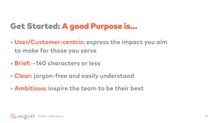 Get Started: A good Purpose is…
‣ User/Customer-centric: express the impact you aim  
to make for those you serve
‣ Brief: ~140 characters or less
‣ Clear: jargon-free and easily understood
‣ Ambitious: inspire the team to be their best
342016 | www.aug.co
 