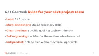 Get Started: Rules for your next project team
‣ Lean: 7 ±2 people
‣ Multi-disciplinary: Mix of necessary skills
‣ Clear timelines: specific goal, testable within <3m
‣ Self-organizing: decides for themselves who does what
‣ Independent: able to ship without external approvals
492016 | www.aug.co
 