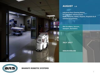 BHARATI ROBOTIC SYSTEMS
AUGUST 1.0
Industrial Floor Cleaning Robots
For large floor infrastructures
Malls, Factories, Hotels, Airports, Hospitals & all
commercial premises.
Wet Scrubbers, Vacuum ,
Sweepers, Burnishers
JULY 2017
www.brsindia.com
1
 