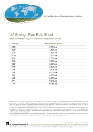 LM, the global pathway to Australian investment solutions




LM Savings Plan Rate Sheet
Rates Current at 21 July 2011 for New and Rollover Investments

Currency                                                                   Distribution Rate
    USD                                                                             2.75%pa
    GBP                                                                             4.50%pa
    EUR                                                                             4.50%pa
    SGD                                                                             2.50%pa
    JPY                                                                             2.00%pa
    CAD                                                                             3.00%pa
    NZD                                                                             5.00%pa
    HKD                                                                             2.50%pa
    CHF                                                                             2.50%pa
    THB                                                                             5.00%pa
    SEK                                                                             4.00%pa
    AED                                                                             3.50%pa
    ZAR                                                                             9.50%pa
    TRY                                                                             9.75%pa




Effective rates are calculated on the basis that all distributions are reinvested annually, the investment is held for the entire investment term, and
rates remain the same over that term. They are net of adviser fees, non-resident withholding tax of 10.00%, fund fees and expenses. In addition,
rates may vary to be higher or lower than expected depending on the performance of the fund assets and other conditions during the term of
investment. Past performance is not a reliable indicator of future performance.
LM Investment Management Ltd (LM) is the product issuer, is licensed as a Fund Manager (Responsible Entity in Australia - AFSL No.220281) and
not as a provider of financial product advice. Investors should seek independent financial advice, read and consider the current Product Disclosure
Statement (PDS), including any relevant Supplementary PDS available at www.LMaustralia.com or by contacting LM on the details below, before
making any decision about the product.
The investment is not a bank deposit and has a different risk profile to cash. Investors should discuss the investment and any associated risks with
their independent financial adviser, including the potential risk of loss of some or all of the principal investment.




                                                                                                                  ABN 68 077 208 461 Responsible Entity & AFSL No. 220281
                                           GOLD COAST | SYDNEY | HONG KONG | AUCKLAND | QUEENSTOWN | LONDON | DUBAI | JOHANNESBURG | BANGKOK
HEAD OFFICE Level 4 9 Beach Rd Surfers Paradise Qld 4217 Australia T +61 7 5584 4500 F +61 7 5592 2505 Freecall 1800 062 919 E mail@LMaustralia.com www.LMaustralia.com
 