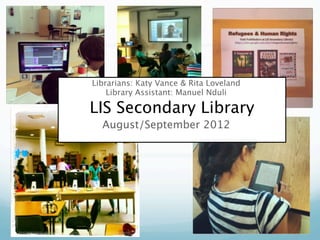 Librarians: Katy Vance & Rita Loveland
    Library Assistant: Manuel Nduli

LIS Secondary Library
  August/September 2012
 
