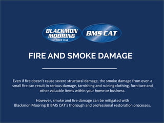 Even	if	ﬁre	doesn’t	cause	severe	structural	damage,	the	smoke	damage	from	even	a	
small	ﬁre	can	result	in	serious	damage,	tarnishing	and	ruining	clothing,	furniture	and	
other	valuable	items	within	your	home	or	business.		
	
However,	smoke	and	ﬁre	damage	can	be	mi=gated	with	
Blackmon	Mooring	&	BMS	CAT’s	thorough	and	professional	restora=on	processes.		
FIRE AND SMOKE DAMAGE 	
 