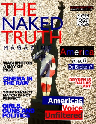 THE
NAKED
TRUTH
Americas
Voice
Unfiltered
JULY|AUGUST 2016
INAUGURAL ISSUE.
Great?
America
Or Broken?
WASHINGTON
A BAY OF
PIGS
YOUR PERFECT
MATCH IS NOT
PERFECT
GIRLS,
GUNS AND
POLITICS
M A G A Z I N E
DRYDEN IS
DALLAS
ART
CINEMA IN
THE RAW
 