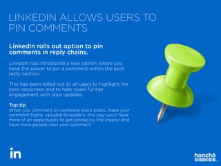 LINKEDIN ALLOWS USERS TO
PIN COMMENTS
LinkedIn rolls out option to pin
comments in reply chains.


LinkedIn has introduced a new option where you
have the power to pin a comment within the post
reply section.


This has been rolled out to all users to highlight the
best responses and to help spark further
engagement with your updates.


Top tip


When you comment on someone else’s posts, make your
comment highly valuable to readers, this way you’ll have
more of an opportunity to get pinned by the creator and
have more people view your comment.
 