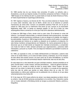 Pablo Andrés Granados Pérez
Grupo: 10 Semestre: 5
Expediente: 219943
En 1888 escribe tres de sus dramas más conocidos: El padre, La señorita Julia y
Acreedores y una de sus mejores novelas, El romántico campanero de Ranö. A finales de
1888 fracasa en los intentos de abrir su propio teatro al modo de André Antoine en París,
el Teatro Experimental en Copenhague (Dinamarca).
En 1891 regresa a Suecia y se divorcia de Siri. Tras una breve estancia en Suecia inicia
un nuevo exilio voluntario, esta vez en Berlín, donde vive en la bohemia un periodo
improductivo de varios años. Conoce a la periodista austriaca Frida Uhl, con la que se
casará en 1893 para vivir su matrimonio más breve ya que, aunque no se divorciarán
legalmente hasta 1897, la pareja se separará pasado un año de la boda (su obra
autobiográfica Inferno comienza en el día que Frida Uhl le abandona definitivamente).
A finales de 1894 llega a París, donde vivirá su peor crisis. Él la llamará la «crisis del
Infierno». Los fracasos matrimoniales, su siempre presente manía persecutoria, una etapa
de soledad y penuria económica contribuyen a que se refugie en la bebida, las drogas y
los estimulantes. Cuando en 1896 le llega el éxito con el estreno de El padre y La señorita
Julia (estrenada por Antoine en su teatro) su obsesión es el ocultismo y la alquimia. En
este tiempo mantiene correspondencia con Nietzsche. Su manía persecutoria le lleva a
denunciar que en el hotel donde se hospeda han intentado envenenarle y a emprender
una huida de hotel en hotel, siempre pensando que organizaciones y personas están
interesados y procuran su muerte. Vive una etapa de misticismo que también le acerca al
catolicismo.
En 1899, ya superada la crisis, se instala definitivamente en Estocolmo y plasma esta
crisis en la novela Inferno y en la obra de teatro Camino a Damasco. Es en los ensayos
de esta última obra donde conoce a la joven actriz de 23 años HarrietBosse, su tercera
esposa, con la que vivirá otra tormentosa relación matrimonial, esta vez de seis años.
En esta etapa de su vida desarrolla una gran actividad creadora, siempre presidida por el
éxito. Escribe teatro, novela, ensayo, artículos periodísticos,... todos los géneros literarios.
También, por fin, cumple su deseo de abrir su propio teatro: Intima Teatern. De esta
época son sus obras La danza de la muerte, Los sueños y La sonata de los espectros,
entre las más de veinte que escribe en estos últimos años de su vida. En 1910
desencadena su última gran polémica con la publicación de un artículo en el que ataca
vehementemente al rey Carlos XII.
El 14 de mayo de 1912 muere enfermo de cáncer. Las clases populares se dieron cita en
su entierro, más de 50.000 personas acompañaron a la comitiva. Hoy, Estocolmo cuenta
con un museo dedicado a Strindberg donde se recoge su producción literaria, pictórica y
fotográfica.
 