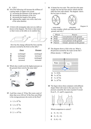 3
D 0.20 J
12 All of the following will increase the stiffness of
a spring made of copper wire except
A increasing the diameter of the spring coil
B increasing the diameter of the wire
C decreasing the length of the spring
D replacing the copper wire with a steel wire
of the same diameter
13 A brick with rectangular sides rest on a table as
shown in the diagram. The brick is then turned
so that it rests on the table on its smallest face.
How has this change affected the force and the
pressure exerted by the brick on the table ?
Force Pressure
A unchanged unchanged
B unchanged increased
C increased unchanged
D increased increased
14 Which shoe would exert the highest pressure on
the ground when worn by the same lady?
A B
C D
15 A girl has a mass of 50 kg. She wears a pair of
shoes that cover 420 cm2
of the floor area.What
is the average pressure she exerts on the floor?
A 1.2 x 10
4
Pa
B 1.2 x 10
5
Pa
C 2.1 x 10
4
Pa
D 2.1 x 10
5
Pa
16 A farmer has two carts. The carts have the same
weight, but one has four narrow wheels and the
other has four wide wheels. The diagram shows
the two type of wheels.
In rainy weather, which cart sinks into soft
ground, and why ?
Wheels Reason
A Wide Less pressure on the ground
B Wide Greater pressure on the ground
C Narrow Less pressure on the ground
D Narrow Greater pressure on the ground
17 The diagram shows a fish in the sea. What is
the pressure exerted by the water on the fish ?
[Water density = 1 000 kg m
-3
]
A 5 x 10 Pa
B 5 x 10
2
Pa
C 5 x 10
3
Pa
D 5 x 10
4
Pa
18 The figure shows three containers with different
shapes filled with water to the same level. The
pressure caused by the water at points P, Q and
R are P1 , P2 and P3 respectively.
Which comparison is correct?
A P1 > P2 > P3
B P1 < P2 < P3
C P1=P2 = P3
5 m
Diagram 14
 