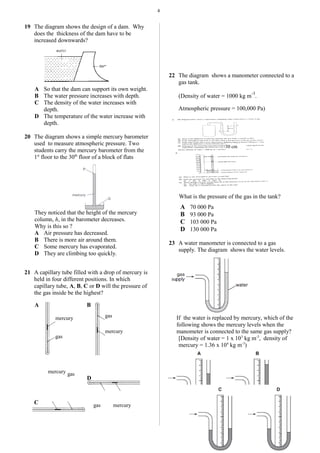 4
19 The diagram shows the design of a dam. Why
does the thickness of the dam have to be
increased downwards?
A So that the dam can support its own weight.
B The water pressure increases with depth.
C The density of the water increases with
depth.
D The temperature of the water increase with
depth.
20 The diagram shows a simple mercury barometer
used to measure atmospheric pressure. Two
students carry the mercury barometer from the
1st
floor to the 30th
floor of a block of flats
They noticed that the height of the mercury
column, h, in the barometer decreases.
Why is this so ?
A Air pressure has decreased.
B There is more air around them.
C Some mercury has evaporated.
D They are climbing too quickly.
21 A capillary tube filled with a drop of mercury is
held in four different positions. In which
capillary tube, A, B, C or D will the pressure of
the gas inside be the highest?
A B
D
C
22 The diagram shows a manometer connected to a
gas tank.
(Density of water = 1000 kg m
-3
.
Atmospheric pressure = 100,000 Pa)
What is the pressure of the gas in the tank?
A 70 000 Pa
B 93 000 Pa
C 103 000 Pa
D 130 000 Pa
23 A water manometer is connected to a gas
supply. The diagram shows the water levels.
If the water is replaced by mercury, which of the
following shows the mercury levels when the
manometer is connected to the same gas supply?
[Density of water = 1 x 103
kg m-3
, density of
mercury = 1.36 x 104
kg m-3
)
30 cm
mercury
gas
mercury
gas
mercurygas
mercury gas
 