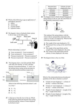 5
24 Which of the following is not an application of
atmospheric pressure?
A siphon
B suction cup
C vacuum cleaner
D hydraulic brakes
25 The diagram shows a hydraulic brake system.
A driver steps on the brake pedal.
Which relationship is correct?
A Force on piston Q < Force on piston P
B Force on piston Q = Force on piston P
C Pressure on piston Q > Pressure on piston P
D Pressure on piston Q = Pressure on piston P
26 The diagrams show a test tube partially filled
with sand, first floating in water, and then
floating in tetrachloromethane. F1 and F2 are
the buoyant forces acting on the test-tubes in
water and tetrachloromethane respectively.
Which of the following statements about F1 and
F2 is true ?
A F1 < F2
B F1 = F2
C F1 > F2
27 A ship moves from the river to the sea. Which
of the following about the buoyant force acting
on the boat and the volume of water displaced
by the boat is true?
Buoyant force
acting on boat
Volume of water
displaced by boat
A increases increases
B increases decreases
C no change increases
D no change decreases
28 The diagram shows a block of metal hanging on
spirng balance in the air and the same block of
metal partially immersed in water.
The reading of the spring balance with the
stone in the air and partially immersed in the
water is 5 N and 3 N respectively. Which of the
following statements is true?
A The weight of the water displaced is 3 N.
B The buoyant force acting on the metal block
is 2 N.
C The weight of the metal block and the
weight of the water displaced is the same.
D The volume of the metal block and the
volume of water displaced is the same.
29 The diagram shows a boy on a float.
Which of the relationship between the physical
quantities in the above situation is correct?
A Volume of water displaced = (volume of
the boy + volume of the float)
B Volume of water displaced > ( volume of
the boy + volume of the float)
C Weight of water displaced = (weight of the
boy + weight of the float)
D Weight of water displaced > (weight of the
boy + weight of the float)
.
 