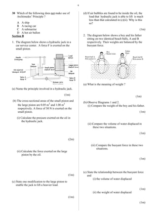 6
30 Which of the following does not make use of
Archimedes’ Principle ?
A A ship
B A racing car
C A submarine
D A hot air ballon
Section B
1. The diagram below shows a hydraulic jack in a
car service center. A force F is exerted on the
small piston.
(a) Name the principle involved in a hydraulic jack.
(1m)
(b) The cross-sectional areas of the small piston and
the large piston are 0.05 m
2
and 1.00 m
2
respectively. A force of 50 N is exerted on the
small piston.
(i) Calculate the pressure exerted on the oil in
the hydraulic jack.
(2m)
(ii) Calculate the force exerted on the large
piston by the oil.
(1m)
(c) State one modification to the large piston to
enable the jack to lift a heavier load.
(1m)
(d) If air bubbles are found to be inside the oil, the
load that hydraulic jack is able to lift is much
less than that calculated in (c)(ii). Why is this
so?
(1m)
2. The diagram below shows a boy and his father
sitting on two identical beach balls, A and B
respectively. Their weights are balanced by the
buoyant force.
(a) What is the meaning of weight ?
(1m)
(b) Observe Diagrams 1 and 2.
(i) Compare the weight of the boy and his father.
(1m)
(ii) Compare the volume of water displaced in
these two situations.
(1m)
(iii) Compare the buoyant force in these two
situations.
(1m)
(c) State the relationship between the buoyant force
and
(i) the volume of water displaced
(1m)
(ii) the weight of water displaced
(1m)
 