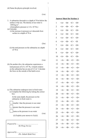 7
(d) Name the physics principle involved.
(1m)
3. A submarine descends to a depth of 70 m below the
surface ot the sea. The density of sea water is
1050 kg m-3
.
(Atmospheric pressure is 1.0 x 105
Pa.)
(a) Calculate
(i) the increase in pressure as it descends from
surface to a depth of 70 m
(2m)
(ii) the total pressure on the submarine at a depth
of 70 m
(1m)
(b) On another dive, the submarine experiences a
total pressure of 6.5 x 10
5
Pa. A hatch window
on the submarine has an area of 2.5 m2
. Calculate
the force on the outside of the hatch cover.
(c) The submarine undergoes tests in fresh water.
(i) Complete the following by ticking the correct
box:
At the same depth, the pressure on the
submarine in fresh water is
smaller than the pressure in sea water
greater than the pressure is sea water
same as the pressure in sea water
(1m)
(ii) Explain your answer to 3(c)(i).
(1m)
Answer Sheet for Section A
1 =A= =B= =C= =D=
2 =A= =B= =C= =D=
3 =A= =B= =C= =D=
4 =A= =B= =C= =D=
5 =A= =B= =C= =D=
6 =A= =B= =C= =D
7 =A= =B= =C= =D=
8 =A= =B= =C= =D=
9 =A= =B= =C= =D=
10 =A= =B= =C= =D=
11 =A= =B= =C= =D=
12 =A= =B= =C= =D=
13 =A= =B= =C= =D=
14 =A= =B= =C= =D=
15 =A= =B= =C= =D=
16 =A= =B= =C= =D=
17 =A= =B= =C= =D=
18 =A= =B= =C= =D=
19 =A= =B= =C= =D=
20 =A= =B= =C= =D=
21 =A= =B= =C= =D=
22 =A= =B= =C= =D=
23 =A= =B= =C= =D=
24 =A= =B= =C= =D=
25 =A= =B= =C= =D=
26 =A= =B= =C= =D=
27 =A= =B= =C= =D=
28 =A= =B= =C= =D=
29 =A= =B= =C= =D=
Prepared by :…………………………………
Ms Wong Yin Lee
Approved by:…………………………………
(Pn. Zakiah Mohd Nor)
 