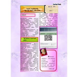 ெப்பானியர்கள் பல்ளவறு வரகயான
ததாழில்நுட்பங்கரை உலகுக்கு
அறிமுகப்படுத்தியுள்ைனர். அவற்றுள்
இரணயம் ொர்ந்த ததாழில்நுட்பமாகிய
QR Code என்பதும் அடங்கும். QR
என்பது Quick Response என்பதன்
சுருக்கம் ஆகும். இந்தத்
ததாழில்நுட்பமுரறரய இன்று எல்லா
நாட்டினரும்
பயன்படுத்திக்தகாண்டிருக்கின்றனர். Bar
Code பற்றிய விவரத்ரத நம்மில்
தபரும்பாலாளனார் ததரிந்து
ரவத்திருக்கிளறாம். இந்தத்
ததாழில்நுட்பத்தின் அடுத்தக்கட்ட
வைர்ச்சிளய QR Code என்பதாகும்.
இரணயத்தைத்திலிருந்து இதற்கான
தமன்தபாருள் தெயலிகரைக்
ரகத்ததாரலளபசியில் தரவிறக்கம்
தெய்து QR Code-ஐ உருவாக்கலாம்.
விண்ளடாஸ் கணினிக்கான
தமன்தபாருரை http://www.codetwo.com/
freeware/qr-code-desktop-reader/ என்ற
இரணயப்பக்கத்திலிருந்து தரவிறக்கம்
தெய்து கணினியிலும் இரதப்
பயன்படுத்தலாம். அல்லது, ளநரடியாக
இரணயத்தின் வழியாகவும் இந்தக் QR
Code-ஐ உருவாக்கிப் பயன்படுத்தலாம்.
இரணயத்தைப் பக்கங்கள், இரணய
ஊடகங்கள், முகவரி விவரங்கள்,
மின்னஞ்ெல் முகவரிகள், குறுஞ்தெய்தி
விவரங்கள் ஆகியவற்ரற ளமற்கூறிய
மூன்றில் ஏதாவது ஒன்றின் வாயிலாக QR
Code படத்ரத உருவாக்கலாம். QR
Code படத்ரத இரணயம் வழி
உருவாக்குவதற்கு நிரறய
இரணயத்தைங்கள் (Online QR Code
Websites) உள்ைன. அவற்றில் ஏதாவது
ஒரு தைத்திற்குச் தென்று நீங்கள்
உருவாக்கவிருக்கும் இரணப்பு அல்லது
தகவல்கரை அதில் உள்ளிடளவண்டும்.
உள்ளிட்ட தகவல்கள் QR Code
ஆக என்ளகாட் (Encode) தெய்யப்பட்டு
ஒரு படமாகக் கிரடக்கும். மீண்டும்
அந்தக் QR Code படத்ரதக்
ரகத்ததாரலளபசியின் QR Code Reader
மூலம் Decode தெய்து தகவல்கரைப்
படிக்க முடியும். இது முற்றிலும் இலவெளம.
இ த ழ் 3 6
பக்கம் 7
கற்றல் கற்பித்தலில்
கியூ ஆர் ககாட் (QR Code)
அறிமுகம்
QR Code-ஐ உருவாக்கும்
முரற
கணினியில் பயன்படுத்தக்கூடியது.
பிள்ரைகரை
மனிதளநயம் உரடயவர்கைாக
வைர்க்கும் கடரம
தபற்ளறாருக்கு உண்டு.
பிள்ரைகரை நல்லவர்கைாக
வைர்ப்பதன் மூலம் ஒரு நல்ல
ெமுதாயத்ரத உருவாக்கலாம்.
- ொக்ைட்டீஸ்
 