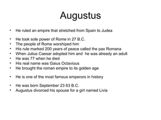 Augustus
•   He ruled an empire that stretched from Spain to Judea

•   He took sole power of Rome in 27 B.C.
•   The people of Rome worshiped him
•   His rule marked 200 years of peace called the pax Romana
•   When Julius Caesar adopted him and he was already an adult
•   He was 77 when he died
•   His real name was Gaius Octavious
•   He brought the roman empire to its golden age

•   He is one of the most famous emperors in history

•   He was born September 23 63 B.C.
•   Augustus divorced his spouse for a girl named Livia
 