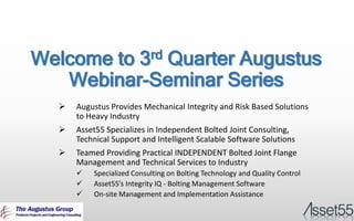 Welcome to 3rd Quarter Augustus
Webinar-Seminar Series
 Augustus Provides Mechanical Integrity and Risk Based Solutions
to Heavy Industry
 Asset55 Specializes in Independent Bolted Joint Consulting,
Technical Support and Intelligent Scalable Software Solutions
 Teamed Providing Practical INDEPENDENT Bolted Joint Flange
Management and Technical Services to Industry
 Specialized Consulting on Bolting Technology and Quality Control
 Asset55’s Integrity IQ - Bolting Management Software
 On-site Management and Implementation Assistance
 