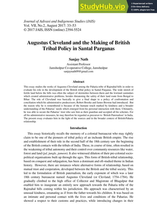 Journal of Adivasi and Indigenous Studies (JAIS)
Vol. VII, No.2, August 2017: 33–53
© 2017 JAIS, ISSN (online) 2394-5524
Augustus Cleveland and the Making of British
Tribal Policy in Santal Parganas
Sanjay Nath
Assistant Professor
Jamshedpur Co-operative College, Jamshedpur
sanjaynath09@gmail.com
Abstract
This essay studies the works of Augustus Cleveland among the Paharia tribe of Rajmahal hills in order to
evaluate his role in the development of the British tribal policy in Santal Parganas. The wide stretch of
fertile land below the hills was often the subject of skirmishes between them and the lowland zamindars
which created administrative problems, besides threatening the safety of their land route from Bengal to
Bihar. The role of Cleveland was basically to give a final shape to a policy of confrontation and
conciliation which his administrative predecessors, Robert Brooke and James Browne had introduced. But
the reason why he is remembered is because of the humane touch marked by kindness and a broader
understanding of the Paharias’ needs which emerged from his personal interaction with them. Ultimately,
he was able to secure the Paharias’ trust who saw him as their guardian and accepted all his schemes. For
all his administrative measures, he may therefore be regarded as precursor to ‘British Paternalism’ in India.
The present essay evaluates him in the light of the sources and in the broader context of British-Paharia
relationship.
Introduction
This essay historically recalls the memory of a colonial bureaucrat who may rightly
claim to be one of the pioneers of tribal policy of an inchoate British empire. The rise
and establishment of their rule in the second half of the 18th century saw the beginning
of the British contacts with the tribals of India. These, in course of time, often resulted in
the weakening of tribal autonomy and their control over community resources like water,
forest and land (jal, jungle, jameen). It also witnessed dilution of their pre-colonial socio-
political organisations built up through the ages. This form of British-tribal relationship,
based on conquest and subjugation, has been a dominant and oft-studied theme in Indian
history. However, there are instances where alternative forms of relationship, based on
mutual trust and cooperation, developed between the British and the tribal society. This
led to the formulation of British paternalism, the early exponent of which was a later
18th century bureaucrat named Augustus Cleveland (or Clevland; 1754–1784). He
gradually climbed to the high office of Collector and Magistrate of Bhagalpur that
enabled him to inaugurate an entirely new approach towards the Paharia tribe of the
Rajmahal hills coming within his jurisdiction. His approach was characterised by an
unusual kindness, emanating as if from the father towards his children. It was based on
an intimate and personal contact with the lives and conditions of the Paharias. He
showed a respect to their customs and practices, while introducing changes in their
 