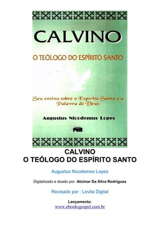 CCAALLVVIINNOO 
OO TTEEÓÓLLOOGGOO DDOO EESSPPÍÍRRIITTOO SSAANNTTOO 
Augustus Nicodemos Lopes 
Digitalizado e doado por: Alcimar Da Silva Rodrigues 
Revisado por : Levita Digital 
Lançamento: 
www.ebooksgospel.com.br 
 