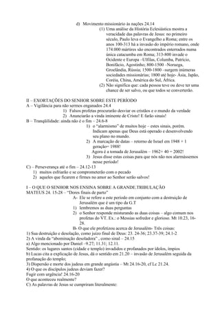 d) Movimento missionário às nações 24.14
(1) Uma análise da História Eclesiástica mostra a
veracidade das palavras de Jesus: no primeiro
século, Paulo leva o Evangelho a Roma; entre os
anos 100-313 há a invasão do império romano, onde
174.000 mártires são encontrados enterrados numa
única catacumba em Roma; 313-800 invade o
Ocidente e Europa –Ulfilas, Columba, Patrício,
Bonifácio, Agostinho; 800-1500 –Noruega,
Groelândia, Rússia; 1500-1800 –surgem inúmeras
sociedades missionárias; 1800 até hoje- Ásia, Japão,
Coréia, China, América do Sul, África.
(2) Não significa que: cada pessoa teve ou deve ter uma
chance de ser salvo, ou que todos se converterão.
II – EXORTAÇÕES DO SENHOR SOBRE ESTE PERÍODO
A – Vigilância para não sermos enganados 24.4
1) Falsos profetas procurarão desviar os cristãos e o mundo da verdade
2) Anunciarão a vinda iminente de Cristo! E farão sinais!
B – Tranqüilidade: ainda não é o fim – 24.6-8
1) o “alarmismo” de muitos hoje – estes sinais, porém.
Indicam apenas que Deus está operado e desenvolvendo
seu plano no mundo.
2) A marcação de datas – retorno de Israel em 1948 + 1
geração= 1988!
Agora é a tomada de Jerusalém – 1962+ 40 = 2002!
3) Jesus disse estas coisas para que nós não nos alarmássemos
nesse período!
C) – Perseverança até o fim – 24.12-13
1) muitos esfriarão e se comprometerão com o pecado
2) aqueles que ficarem e firmes no amor ao Senhor serão salvos!
I – O QUE O SENHOR NOS ENSINA SOBRE A GRANDE.TRIBULAÇÃO
MATEUS 24. 15-28 – “Dores finais de parto”
A- Ele se refere a este período em conjunto com a destruição de
Jerusalém que é um tipo da G.T
1) lembremos as duas perguntas
2) o Senhor responde misturando as duas coisas – algo comum nos
profetas do VT. Ex.: o Messias sofredor e glorioso. Mt 10.23, 16-
28.
B- O que ele profetizou acerca de Jerusalém- Três coisas:
1) Sua destruição e desolação, como juízo final de Deus: 23. 24-36; 23.37-39; 24.1-2
2) A vinda da “abominação desoladora” , como sinal – 24.15
a) Algo mencionado por Daniel –9.27; 11.31; 12.11.
Sentido: os lugares santos (cidade e templo) invadidos e profanados por ídolos, ímpios
b) Lucas cita a explicação de Jesus, dá o sentido em 21.20 – invasão de Jerusalém seguida da
profanação do templo;
3) Dispersão e morte dos judeus em grande angústia – Mt 24.16-20, cf Lc 21.24.
4) O que os discípulos judeus deviam fazer?
Fugir com urgência! 24.16-20
O que aconteceu realmente?
C) As palavras de Jesus se cumpriram literalmente:
 