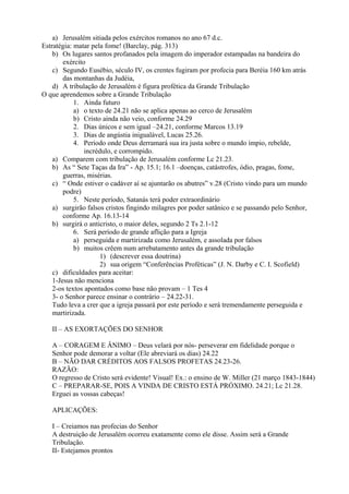a) Jerusalém sitiada pelos exércitos romanos no ano 67 d.c.
Estratégia: matar pela fome! (Barclay, pág. 313)
b) Os lugares santos profanados pela imagem do imperador estampadas na bandeira do
exército
c) Segundo Eusébio, século IV, os crentes fugiram por profecia para Beréia 160 km atrás
das montanhas da Judéia,
d) A tribulação de Jerusalém é figura profética da Grande Tribulação
O que aprendemos sobre a Grande Tribulação
1. Ainda futuro
a) o texto de 24.21 não se aplica apenas ao cerco de Jerusalém
b) Cristo ainda não veio, conforme 24.29
2. Dias únicos e sem igual –24.21, conforme Marcos 13.19
3. Dias de angústia inigualável, Lucas 25.26.
4. Período onde Deus derramará sua ira justa sobre o mundo ímpio, rebelde,
incrédulo, e corrompido.
a) Comparem com tribulação de Jerusalém conforme Lc 21.23.
b) As “ Sete Taças da Ira” - Ap. 15.1; 16.1 –doenças, catástrofes, ódio, pragas, fome,
guerras, misérias.
c) “ Onde estiver o cadáver aí se ajuntarão os abutres” v.28 (Cristo vindo para um mundo
podre)
5. Neste período, Satanás terá poder extraordinário
a) surgirão falsos cristos fingindo milagres por poder satânico e se passando pelo Senhor,
conforme Ap. 16.13-14
b) surgirá o anticristo, o maior deles, segundo 2 Ts 2.1-12
6. Será período de grande aflição para a Igreja
a) perseguida e martirizada como Jerusalém, e assolada por falsos
b) muitos crêem num arrebatamento antes da grande tribulação
1) (descrever essa doutrina)
2) sua origem “Conferências Proféticas” (J. N. Darby e C. I. Scofield)
c) dificuldades para aceitar:
1-Jesus não menciona
2-os textos apontados como base não provam – 1 Tes 4
3- o Senhor parece ensinar o contrário – 24.22-31.
Tudo leva a crer que a igreja passará por este período e será tremendamente perseguida e
martirizada.
II – AS EXORTAÇÕES DO SENHOR
A – CORAGEM E ÂNIMO – Deus velará por nós- perseverar em fidelidade porque o
Senhor pode demorar a voltar (Ele abreviará os dias) 24.22
B – NÃO DAR CRÉDITOS AOS FALSOS PROFETAS 24.23-26.
RAZÃO:
O regresso de Cristo será evidente! Visual! Ex.: o ensino de W. Miller (21 março 1843-1844)
C – PREPARAR-SE, POIS A VINDA DE CRISTO ESTÁ PRÓXIMO. 24.21; Lc 21.28.
Erguei as vossas cabeças!
APLICAÇÕES:
I – Creiamos nas profecias do Senhor
A destruição de Jerusalém ocorreu exatamente como ele disse. Assim será a Grande
Tribulação.
II- Estejamos prontos
 
