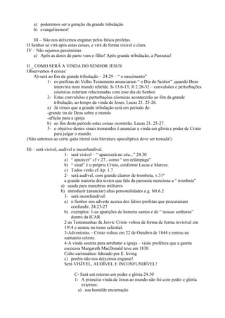 a) poderemos ser a geração da grande tribulação
b) evangelizemos!
III – Não nos deixemos enganar pelos falsos profetas.
O Senhor só virá após estas coisas, e virá de forma visível e clara.
IV – Não sejamos pessimistas
a) Após as dores de parto vem o filho! Após grande tribulação, a Parousia!
II _ COMO SERÁ A VINDA DO SENHOR JESUS
Observemos 4 coisas:
A)-será ao fim da grande tribulação – 24.29 – “ o nascimento”
1- os profetas do Velho Testamento anunciaram “ o Dia do Senhor” ,quando Deus
interviria num mundo rebelde. Is 13.6-13; Jl 2.28-32 – convulsões e perturbações
cósmicas estariam relacionadas com esse dia do Senhor.
2- Estas convulsões e perturbações cósmicas acontecerão ao fim da grande
tribulação, ao tempo da vinda de Jesus. Lucas 21. 25-26.
a) Já vimos que a grande tribulação será em período de:
-grande ira de Deus sobre o mundo
-aflição para a igreja
b) ao fim deste período estas coisas ocorrerão. Lucas 21. 25-27.
3- o objetivo destes sinais tremendos é anunciar a vinda em glória e poder de Cristo
para julgar o mundo.
(Não sabemos ao certo quão literal esta literatura apocalíptica deve ser tomada!)
B) – será visível, audível e inconfundível.
1- será visível – “ aparecerá no céu...” 24.30
a) “ aparecer” cf v.27., como “ um relâmpago”
b) “ sinal” é o próprio Cristo, conforme Lucas e Marcos.
c) Todos verão cf Ap. 1.7
2- será audível, com grande clamor de trombeta, v.31a
a grande maioria dos textos que fala da parousia menciona a “ trombeta”
a) usada para manobras militares
b) introduzir (anunciar) altas personalidades e.g. Mt 6.2
3- será inconfundível:
a) o Senhor nos adverte acerca dos falsos profetas que procurariam
confundir. 24.23-27
b) exemplos: 1-as aparições de homens santos e de “ nossas senhoras”
dentro da ICAR
2-as Testemunhas de Jeová: Cristo voltou de forma de forma invisível em
1914 e sentou no trono celestial.
3-Adventistas – Cristo voltou em 22 de Outubro de 1844 e entrou no
santuário celeste.
4-A vinda secreta para arrebatar a igreja – visão profética que a garota
escocesa Margareth MacDonald teve em 1830.
Culto carismático liderado por E. Irving
c) porém não nos deixemos enganar!
Será VISÍVEL, AUDÍVEL E INCONFUNDÍVEL!
C- Será um retorno em poder e glória 24.30
1- A primeira vinda de Jesus ao mundo não foi com poder e glória
externos:
a) sua humilde encarnação
 