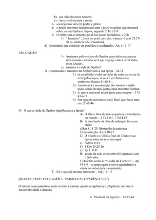 b) sua rejeição pelos homens
c) c)seus sofrimentos e morte
2- seu regresso será em poder e glória:
a) o poder está mais relacionado com o juízo e castigo que exercerá
sobre os incrédulos e ímpios, segundo 2 Ts 1.7-9.
b) O efeito será o lamento geral dos povos incrédulos, v.30b
1- “ lamentar” , bater no peito com dor, tristeza -Lucas 23.27-
30 (as mulheres de Jerusalém)
d) lamentarão sua condição de perdidos e condenados- Ap. 6.12-17.
APLICAÇÃO
1- Ansiamos pelo retorno do Senhor especialmente porque
será quando o mundo verá que a igreja estava certa todos
esses séculos.
a) amamos a vinda do Senhor?
D - Acontecerá o encontro do Senhor com a sua Igreja – 24.31
1) os escolhidos serão servidos de todas as partes da
terra pelos anjos, aí será o arrebatamento
conforme Mateus 24.40-41.
2) Acontecerá a ressurreição dos mortos e então
todos serão levados juntos para encontrar Senhor.
3) A igreja universal estará junta para sempre – 1 Ts
4.16-17.
4) Em seguida ocorrerá o juízo final, que Jesus trata
em 25.45-46.
II – O que a vinde do Senhor significa para a Igreja?
A- O alívio final de suas angústias e tribulações
no mundo – 2 Ts 1.6-7; 1 Pd 4.13
B- A conclusão da obra da redenção feita por
Deus:
a)Rm 8.18-25- libertação da natureza
b)ressurreição –Fp 3.20-21
C- O triunfo e a vitória final de Cristo e sua
Igreja sobre os seus inimigos:
a) Salmo 110.1
b) 1 Cor 15.20-26
c) Fp 2. 9-11
D- acima de tudo o encontro foi esperado com
o Salvador:
1)Descrito como as “ Bodas do Cordeiro” - Ap
19.6-9 – a igreja agora é noiva aguardando a
vinda do noivo para o casamento.
3) foi o que ele mesmo prometeu – João 14.1-3
QUARTA PARTE DO SERMÃO – PARÁBOLAS (“PARÊNTESES”)
O intuito desse parêntese neste sermão é exortar quanto à vigilância e diligência, em face à
inesperabilidade e demora.
1- Parábola da figueira – 24.32-44
 