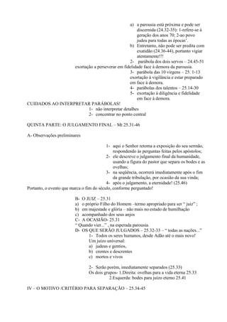 a) a parousia está próxima e pode ser
discernida (24.32-35): 1-refere-se à
geração dos anos 70; 2-ao povo
judeu para todas as épocas’.
b) Entretanto, não pode ser predita com
exatidão (24.36-44), portanto vigiar
atentamente!!!
2- parábola dos dois servos – 24.45-51
exortação a perseverar em fidelidade face à demora da parousia.
3- parábola das 10 virgens – 25. 1-13
exortação à vigilância e estar preparado
em face à demora.
4- parábolas dos talentos – 25.14-30
5- exortação à diligência e fidelidade
em face à demora.
CUIDADOS AO INTERPRETAR PARÁBOLAS!
1- não interpretar detalhes
2- concentrar no ponto central
QUINTA PARTE: O JULGAMENTO FINAL – Mt 25.31-46
A- Observações preliminares
1- aqui o Senhor retoma a exposição do seu sermão,
respondendo às perguntas feitas pelos apóstolos;
2- ele descreve o julgamento final da humanidade,
usando a figura do pastor que separa os bodes e as
ovelhas;
3- na seqüência, ocorrerá imediatamente após o fim
da grande tribulação, por ocasião da sua vinda;
4- após o julgamento, a eternidade! (25.46)
Portanto, o evento que marca o fim do século, conforme perguntado!
B- O JUIZ – 25.31
a) o próprio Filho do Homem –termo apropriado para ser “ juiz” ;
b) em majestade e glória – não mais no estado de humilhação
c) acompanhado dos seus anjos
C- A OCASIÃO- 25.31
“ Quando vier...” , na esperada parousia.
D- OS QUE SERÃO JULGADOS – 25.32-33 – “ todas as nações...”
1- Todos os seres humanos, desde Adão até o mais novo!
Um juízo universal:
a) judeus e gentios,
b) crentes e descrentes
c) mortos e vivos
2- Serão porém, imediatamente separados (25.33)
Os dois grupos- 1.Direita: ovelhas para a vida eterna 25.33
2.Esquerda: bodes para juízo eterno 25.41
IV – O MOTIVO /CRITÉRIO PARA SEPARAÇÃO – 25.34-45
 