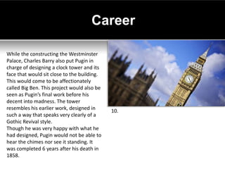 Career

While the constructing the Westminster
Palace, Charles Barry also put Pugin in
charge of designing a clock tower and its
face that would sit close to the building.
This would come to be affectionately
called Big Ben. This project would also be
seen as Pugin’s final work before his
decent into madness. The tower
resembles his earlier work, designed in      10.
such a way that speaks very clearly of a
Gothic Revival style.
Though he was very happy with what he
had designed, Pugin would not be able to
hear the chimes nor see it standing. It
was completed 6 years after his death in
1858.
 