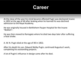 Career

At the close of the year his mind became affected Pugin was decleared insane
in 1852 at the age of 40 after braking when he learned his was declined
admission to the Royal Academy.
He was originally housed in Bethlehem Pauper Hospital for the Insane
"Bedlam".
He was then moved to Ramsgate where he died two days later after suffering
a fatal stroke.

A. W. N. Pugin died at the age of 40 in 1852.
After his death his son, Edward Welby Pugin, continued Augustus’s work,
completing his outstanding projects.
A lot of Pugin’s influence in design came after he died.
 