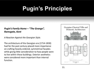 Pugin’s Principles


Pugin’s Family Home – “The Grange”,
Ramsgate, Kent

A Reaction Against the Georgian Style.

The architecture of the Georgian era (1714-1830)
had for the past century placed more importance
on crafting heavily ordered, symmetrical facades
while giving little consideration to how people were
to live within these buildings. Exterior aesthetics
were considered more important than internal
function.

                                                       11.
 