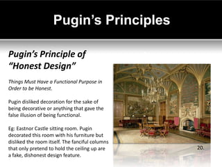 Pugin’s Principles

Pugin’s Principle of
“Honest Design”
Things Must Have a Functional Purpose in
Order to be Honest.

Pugin disliked decoration for the sake of
being decorative or anything that gave the
false illusion of being functional.

Eg: Eastnor Castle sitting room. Pugin
decorated this room with his furniture but
disliked the room itself. The fanciful columns
that only pretend to hold the ceiling up are     20.
a fake, dishonest design feature.
 