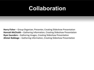 Collaboration


Harry Fisher – Group Organizer, Presenter, Creating Slideshow Presentation
Hannah McClraith – Gathering Information, Creating Slideshow Presentation
Ryan Saunders – Gathering Images, Creating Slideshow Presentation
Alistair Babbage – Gathering information, Creating Slideshow Presentation
 