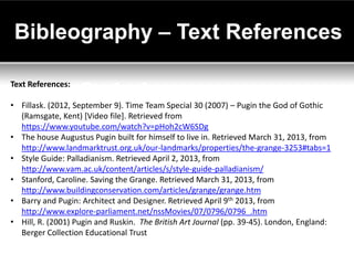 Bibleography – Text References

Text References:

• Fillask. (2012, September 9). Time Team Special 30 (2007) – Pugin the God of Gothic
  (Ramsgate, Kent) [Video file]. Retrieved from
  https://www.youtube.com/watch?v=pHoh2cW6SDg
• The house Augustus Pugin built for himself to live in. Retrieved March 31, 2013, from
  http://www.landmarktrust.org.uk/our-landmarks/properties/the-grange-3253#tabs=1
• Style Guide: Palladianism. Retrieved April 2, 2013, from
  http://www.vam.ac.uk/content/articles/s/style-guide-palladianism/
• Stanford, Caroline. Saving the Grange. Retrieved March 31, 2013, from
  http://www.buildingconservation.com/articles/grange/grange.htm
• Barry and Pugin: Architect and Designer. Retrieved April 9th 2013, from
  http://www.explore-parliament.net/nssMovies/07/0796/0796_.htm
• Hill, R. (2001) Pugin and Ruskin. The British Art Journal (pp. 39-45). London, England:
  Berger Collection Educational Trust
 