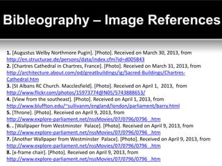 Bibleography – Image References

1. [Augustus Welby Northmore Pugin]. [Photo]. Received on March 30, 2013, from
http://en.structurae.de/persons/data/index.cfm?id=d005843
2. [Chartres Cathedral in Chartres, France]. [Photo]. Received on March 31, 2013, from
http://architecture.about.com/od/greatbuildings/ig/Sacred-Buildings/Chartres-
Cathedral.htm
3. [St Albans RC Church. Macclesfield]. [Photo]. Received on April 1, 2013, from
http://www.flickr.com/photos/15973774@N05/5743888653/
4. [View from the southeast]. [Photo]. Received on April 1, 2013, from
http://www.bluffton.edu/~sullivanm/england/london/parliament/barry.html
5. [Throne]. [Photo]. Received on April 9, 2013, from
http://www.explore-parliament.net/nssMovies/07/0796/0796_.htm
6. . [Wallpaper from Westminster Palace]. [Photo]. Received on April 9, 2013, from
http://www.explore-parliament.net/nssMovies/07/0796/0796_.htm
7. [Another Wallpaper from Westminster Palace]. [Photo]. Received on April 9, 2013, from
http://www.explore-parliament.net/nssMovies/07/0796/0796_.htm
8. [x-frame chair]. [Photo]. Received on April 9, 2013, from
http://www.explore-parliament.net/nssMovies/07/0796/0796_.htm
 