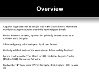 Overview

Augustus Pugin was seen as a major lead in the Gothic Revival Movement,
mainly focussing on churches due to his heavy religious beliefs.

He was known as an artist, a painter but primarily, he was known as an
Architect and a Designer.

Influenced greatly in his early years by all over Europe.

He Designed the Interior of the West Minster Palace and Big Ben itself.

Born in London on the 1st of March in 1812. His father Auguste Charles
(1769 to 1832), his mother Catherine.

Died on the 14th September 1852 in Ramsgate, Kent, England, U.K. He was
40.
 