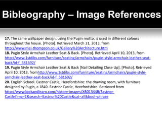 Bibleography – Image References

17. The same wallpaper design, using the Pugin motto, is used in different colours
throughout the house. [Photo]. Retrieved March 31, 2013, from
http://www.mel-thompson.co.uk/Gallery%20Architecture.htm
18. Pugin Style Armchair Leather Seat & Back. [Photo]. Retrieved April 10, 2013, from
http://www.1stdibs.com/furniture/seating/armchairs/pugin-style-armchair-leather-seat-
back/id-f_581692/
19. Pugin Style Armchair Leather Seat & Back [Nail Detailing Close Up]. [Photo]. Retrieved
April 10, 2013, fromhttp://www.1stdibs.com/furniture/seating/armchairs/pugin-style-
armchair-leather-seat-back/id-f_581692/
20. English School. Eastnor Castle, Herefordshire: the drawing room, with furniture
designed by Pugin, c.1840. Eastnor Castle, Herefordshire. Retrieved from
http://www.lookandlearn.com/history-images/XB013448/Eastnor-
Castle?img=1&search=Eastnor%20Castle&cat=all&bool=phrase
 