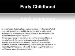 Early Childhood



At an early age, Augustus Pugin was surrounded by influences of what
essentially shaped the rest of his life and his work as an Architect.
Growing up in a late Georgian London, Augustus was thrown into the
depths of the commercial art world.
Being dragged along by his mother to hear the sermons of Edward
Irving (a Scottish Clergymen) he began strong religious beliefs.
His early years seemed quite different compared to the average
childhood in London. Instead of being sent to school, he was free to be
inspired by the theatre and art world. Being an only child, Catherine
and Auguste seemed to pamper the boy.
 
