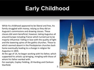 Early Childhood

While his childhood appeared to be liberal and free, his
family struggled with money, relying as they did on
Auguste’s commissions and drawing classes. These
classes did seem beneficial, however, taking Augustus all
around Europe including France which turned out to be
majorly influential. Falling in love with the quality of light
and the towering spires of the gothic churches. These to
which seemed absent in the Presbyterian churches back
home eventually leading to a change in religion for
Augustus in 1835.
At the age of 14, he began working with his father, which
supported his artistic up bringing, mingling with those of
whom his father worked with.
For example, Copley Fielding, JD Harding and Clarkson
Stanfield.
                                                                 2.
 