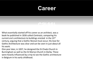 Career



What essentially started off his career as an architect, was a
book he published in 1836 called Contrasts, comparing his
current era’s architecture to buildings erected in the 15th
century, arguing that a Gothic Revival must occur. His love for
Gothic Architecture was clear and can be seen in just about all
his work.
One year later, in 1837, he designed the St Chads Church in
Burningham as well as the St Marrys Church in Darby. These
were heavily influenced by a trip to see the Gothic architecture
in Belgium in his early childhood.
 
