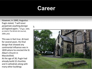 Career
However, in 1840, Augustus
Pugin stated, “I will never
perpetrate anything foreign            3.
of England again..” (Pugin, 1840,
as cited in The British Art Journal,
2009, p42)


This was in fact true. At least
for several years. His final
design that showed any
continental influence was in
1839 where he erected the St
Alban’s Church in
Macclesfield.
At the age of 30, Pugin had
already build 22 churches
and 3 cathedrals along with
many other buildings
 