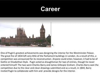 Career




                                                    4.


One of Pugin’s greatest achievements was designing the interior for the Westminster Palace.
The great fire of 1834 left very little of the Parliament buildings in London. As a result of this, a
competition was announced for its reconstruction. Anyone could enter, however, it had to be of
Gothic or Elizabethan Style. Pugin acted as draughtsman for two of entries, though he never
entered himself. The two were Charles Barry and James Gillespie Graham. Charles Barry won the
competition due to the clear and clean drawings submitted and as a result, in 1844, Barry
invited Pugin to collaborate with him and provide designs for the interior.
 