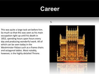 Career
                                              5.


This was quite a large task set before him.
So much so that this was seen as his main
occupation right up until his death in
1852, spending hours upon hours every
day and producing wonderful work. All of
which can be seen today in the
Westminster Palace such as x-frame chairs
and octagonal tables. Most notably,
however, is the highly detailed Throne.
 