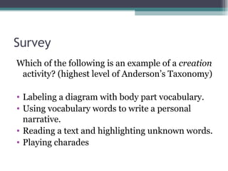 Survey
Which of the following is an example of a creation
activity? (highest level of Anderson’s Taxonomy)
• Labeling a diagram with body part vocabulary.
• Using vocabulary words to write a personal
narrative.
• Reading a text and highlighting unknown words.
• Playing charades
 