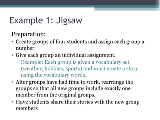 Example 1: Jigsaw
Preparation:
• Create groups of four students and assign each group a
number
• Give each group an individual assignment.
▫ Example: Each group is given a vocabulary set
(weather, hobbies, sports) and must create a story
using the vocabulary words.
• After groups have had time to work, rearrange the
groups so that all new groups include exactly one
member from the original groups.
• Have students share their stories with the new group
members
 