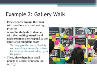 Example 2: Gallery Walk
• Create spaces around the room
with questions or visual writing
prompts
• Allow the students to stand up
with their writing utensils and
make comments or respond to the
questions around the room
▫ You may provide them with sticky
notes or allow space on the posters
for the students to write directly on
the poster.
• Then, place them into small
groups to debrief or review the
activity
 