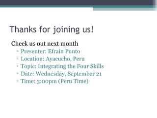 Thanks for joining us!
Check us out next month
▫ Presenter: Efrain Punto
▫ Location: Ayacucho, Peru
▫ Topic: Integrating the Four Skills
▫ Date: Wednesday, September 21
▫ Time: 3:00pm (Peru Time)
 
