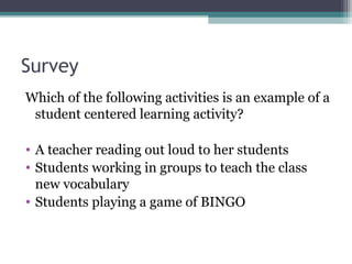 Survey
Which of the following activities is an example of a
student centered learning activity?
• A teacher reading out loud to her students
• Students working in groups to teach the class
new vocabulary
• Students playing a game of BINGO
 