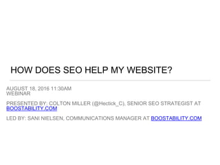 HOW DOES SEO HELP MY WEBSITE?
AUGUST 18, 2016 11:30AM
WEBINAR
PRESENTED BY: COLTON MILLER (@Hectick_C), SENIOR SEO STRATEGIST AT
BOOSTABILITY.COM
LED BY: SANI NIELSEN, COMMUNICATIONS MANAGER AT BOOSTABILITY.COM
 